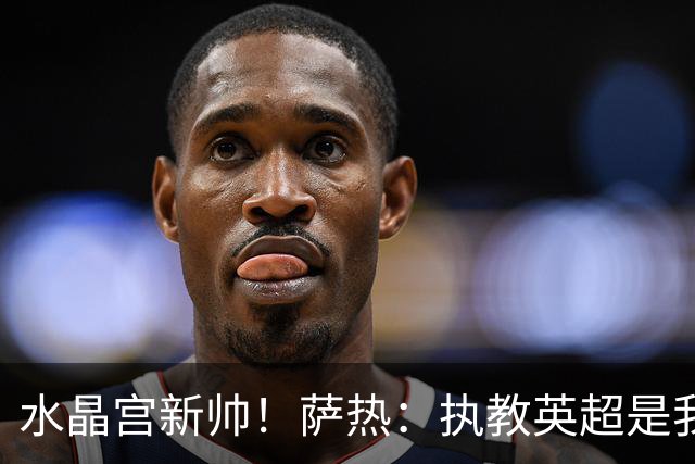 水晶宫新帅！萨热：执教英超是我的梦想 有欧战是一种积极的压力